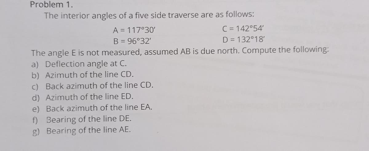 Problem 1.
The interior angles of a five side traverse are as follows:
C = 142°54'
D = 132°18'
A = 117°30'
B = 96°32'
The angle E is not measured, assumed AB is due north. Compute the following:
a) Deflection angle at C.
b) Azimuth of the line CD.
c) Back azimuth of the line CD.
d) Azimuth of the line ED.
e) Back azimuth of the line EA.
f) Bearing of the line DE.
g) Bearing of the line AE.
