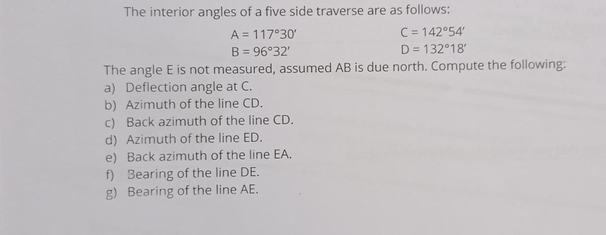 The interior angles of a five side traverse are as follows:
A = 117°30'
B = 96°32'
C = 142°54'
D = 132°18'
The angle E is not measured, assumed AB is due north. Compute the following:
a) Deflection angle at C.
b) Azimuth of the line CD.
c) Back azimuth of the line CD.
d) Azimuth of the line ED.
e) Back azimuth of the line EA.
f) Bearing of the line DE.
g) Bearing of the line AE.
