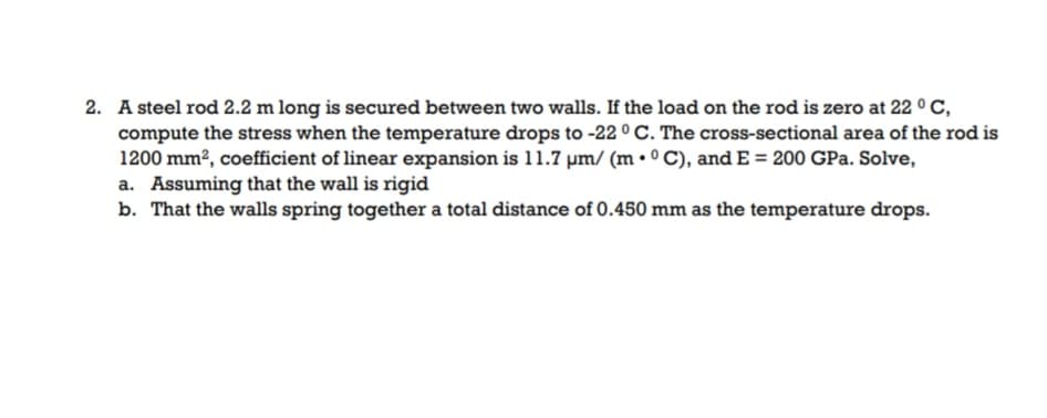 2. A steel rod 2.2 m long is secured between two walls. If the load on the rod is zero at 22 ° C,
compute the stress when the temperature drops to -22 ° C. The cross-sectional area of the rod is
1200 mm², coefficient of linear expansion is 11.7 µm/ (m • ° C), and E = 200 GPa. Solve,
a. Assuming that the wall is rigid
b. That the walls spring together a total distance of 0.450 mm as the temperature drops.
