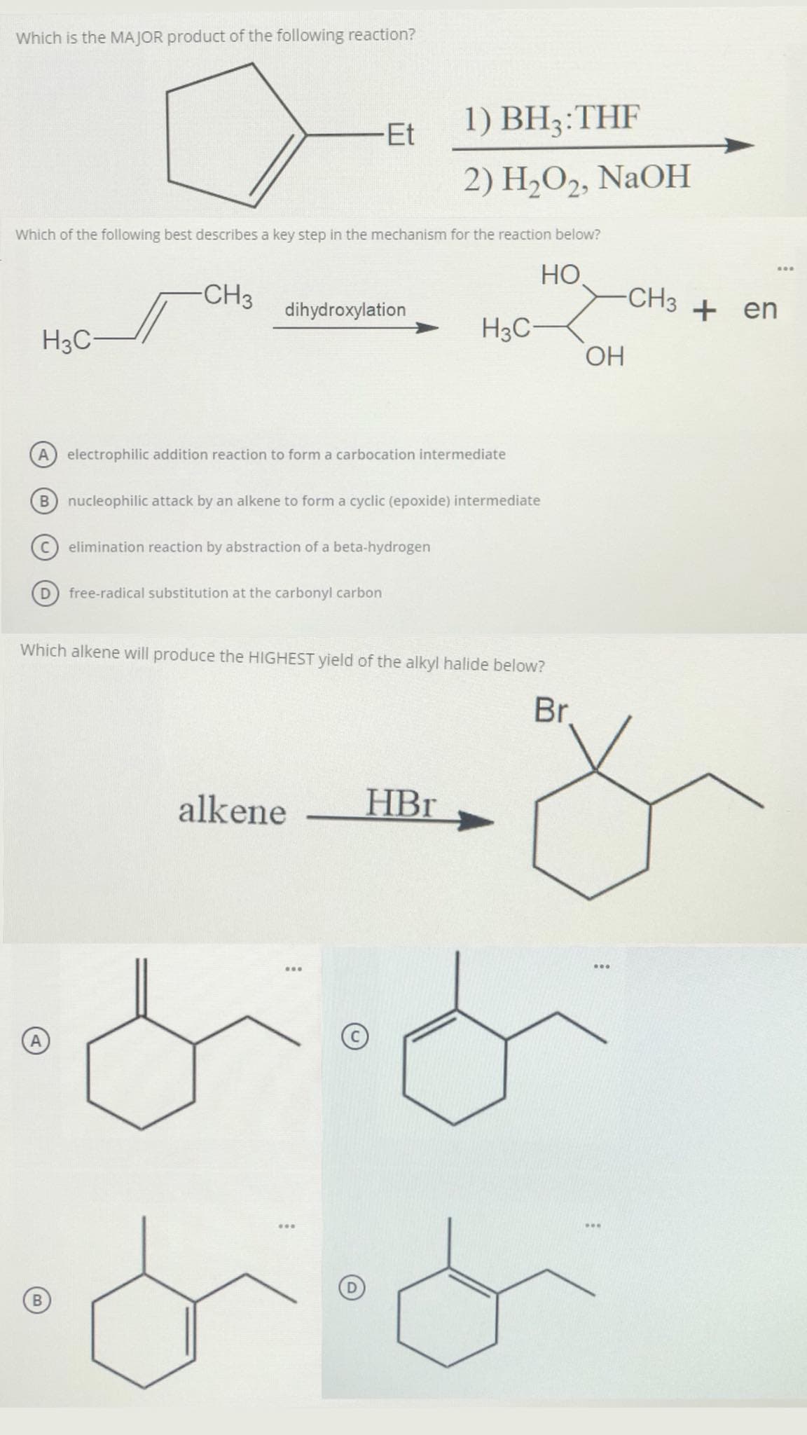 Which is the MAJOR product of the following reaction?
Et
1) BH3:THF
2) H2O2, NaOH
Which of the following best describes a key step in the mechanism for the reaction below?
HO
...
CH3
-CH3
dihydroxylation
+ en
H3C-
H3C-
HO.
electrophilic addition reaction to form a carbocation intermediate
B nucleophilic attack by an alkene to form a cyclic (epoxide) intermediate
elimination reaction by abstraction of a beta-hydrogen
D
free-radical substitution at the carbonyl carbon
Which alkene will produce the HIGHEST yield of the alkyl halide below?
Br.
alkene
HBr
|
