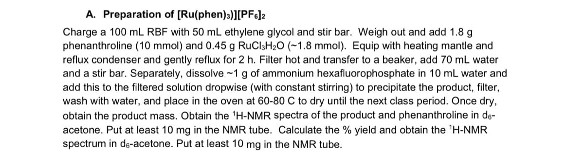 A. Preparation of [Ru(phen)3)][PF6]2
Charge a 100 mL RBF with 50 mL ethylene glycol and stir bar. Weigh out and add 1.8 g
phenanthroline (10 mmol) and 0.45 g RuCl3H2O (~1.8 mmol). Equip with heating mantle and
reflux condenser and gently reflux for 2 h. Filter hot and transfer to a beaker, add 70 mL water
and a stir bar. Separately, dissolve ~1 g of ammonium hexafluorophosphate in 10 mL water and
add this to the filtered solution dropwise (with constant stirring) to precipitate the product, filter,
wash with water, and place in the oven at 60-80 C to dry until the next class period. Once dry,
obtain the product mass. Obtain the 1H-NMR spectra of the product and phenanthroline in do-
acetone. Put at least 10 mg in the NMR tube. Calculate the % yield and obtain the 1H-NMR
spectrum in de-acetone. Put at least 10 mg in the NMR tube.