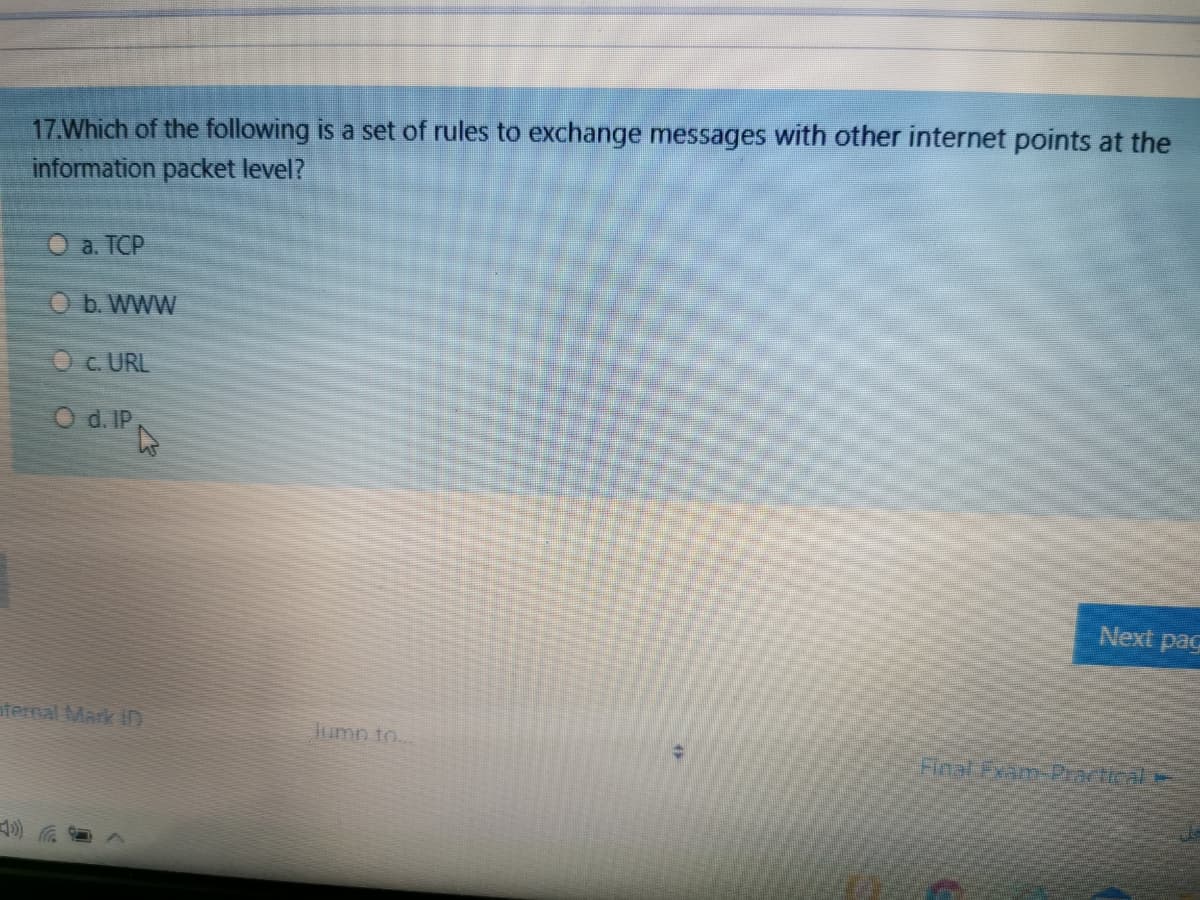 17.Which of the following is a set of rules to exchange messages with other internet points at the
information packet level?
O a. TCP
O b. WWW
Oc. URL
O d. IP
Next pag
aternal Mark ID
umn to..
Final Exam-Practical
