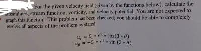 For the given velocity field (given by the functions below), calculate the
streamlines, stream function, vorticity, and velocity potential. You are not expected to
graph this function. This problem has been checked; you should be able to completely
resolve all aspects of the problem as stated.
C₁rcos(3-0)
e-C₁rsin (38)