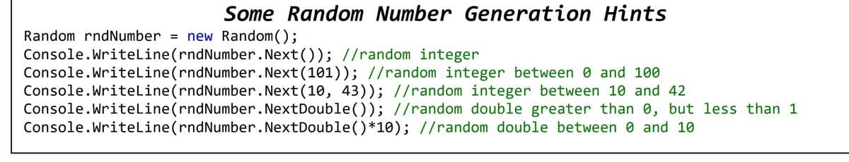 Some Random Number Generation Hints
Random rndNumber = new Random();
Console.Writeline(rndNumber.Next()); //random integer
Console.Writeline(rndNumber.Next(101)); //random integer between 0 and 100
Console.Writeline(rndNumber.Next(10, 43)); //random integer between 10 and 42
Console.Writeline(rndNumber.NextDouble()); //random double greater than 0, but less than 1
Console.Writeline(rndNumber.NextDouble()*10); //random double between 0 and 10
