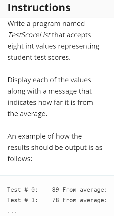 Instructions
Write a program named
TestScoreList that accepts
eight int values representing
student test scores.
Display each of the values
along with a message that
indicates how far it is from
the average.
An example of how the
results should be output is as
follows:
Test # 0:
89 From average:
Test # 1:
78 From average:
