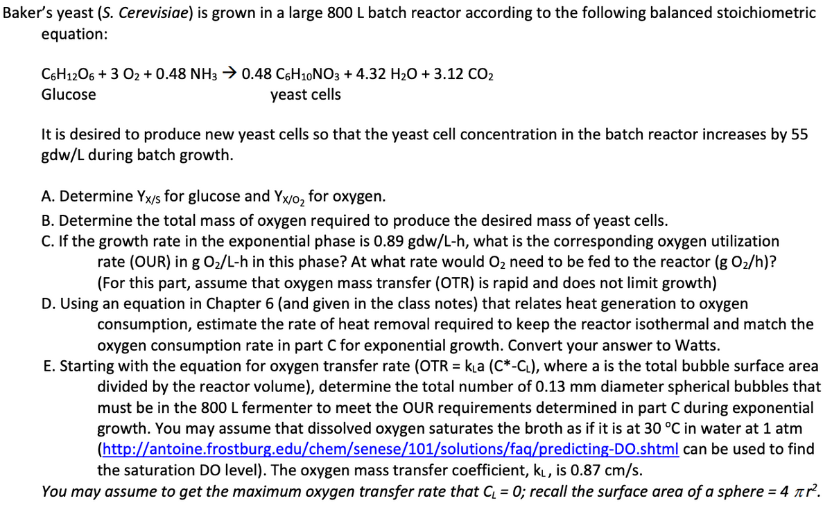 Baker's yeast (S. Cerevisiae) is grown in a large 800 L batch reactor according to the following balanced stoichiometric
equation:
C6H12O6 + 3 02 + 0.48 NH3 → 0.48 C6H10 NO3 + 4.32 H₂O + 3.12 CO₂
Glucose
yeast cells
It is desired to produce new yeast cells so that the yeast cell concentration in the batch reactor increases by 55
gdw/L during batch growth.
A. Determine Yx/s for glucose and Yx/o2 for oxygen.
B. Determine the total mass of oxygen required to produce the desired mass of yeast cells.
C. If the growth rate in the exponential phase is 0.89 gdw/L-h, what is the corresponding oxygen utilization
rate (OUR) in g O₂/L-h in this phase? At what rate would O₂ need to be fed to the reactor (g O₂/h)?
(For this part, assume that oxygen mass transfer (OTR) is rapid and does not limit growth)
D. Using an equation in Chapter 6 (and given in the class notes) that relates heat generation to oxygen
consumption, estimate the rate of heat removal required to keep the reactor isothermal and match the
oxygen consumption rate in part C for exponential growth. Convert your answer to Watts.
E. Starting with the equation for oxygen transfer rate (OTR = k₁a (C*-CL), where a is the total bubble surface area
divided by the reactor volume), determine the total number of 0.13 mm diameter spherical bubbles that
must be in the 800 L fermenter to meet the OUR requirements determined in part C during exponential
growth. You may assume that dissolved oxygen saturates the broth as if it is at 30 °C in water at 1 atm
(http://antoine.frostburg.edu/chem/senese/101/solutions/faq/predicting-DO.shtml can be used to find
the saturation DO level). The oxygen mass transfer coefficient, KL, is 0.87 cm/s.
You may assume to get the maximum oxygen transfer rate that C₁ = 0; recall the surface area of a sphere = 4 πr².