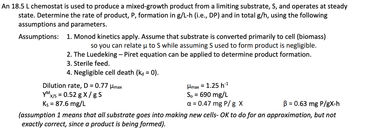 An 18.5 L chemostat is used to produce a mixed-growth product from a limiting substrate, S, and operates at steady
state. Determine the rate of product, P, formation in g/L-h (i.e., DP) and in total g/h, using the following
assumptions and parameters.
Assumptions:
1. Monod kinetics apply. Assume that substrate is converted primarily to cell (biomass)
so you can relate µ to S while assuming S used to form product is negligible.
2. The Luedeking - Piret equation can be applied to determine product formation.
3. Sterile feed.
4. Negligible cell death (kd = 0).
Dilution rate, D = 0.77 μmax
YM
x/s = 0.52 g X/gS
Umax = 1.25 h
So = 690 mg/L
a = 0.47 mg P/g X
Ks = = 87.6 mg/L
B = 0.63 mg P/gX-h
(assumption 1 means that all substrate goes into making new cells- OK to do for an approximation, but not
exactly correct, since a product is being formed).