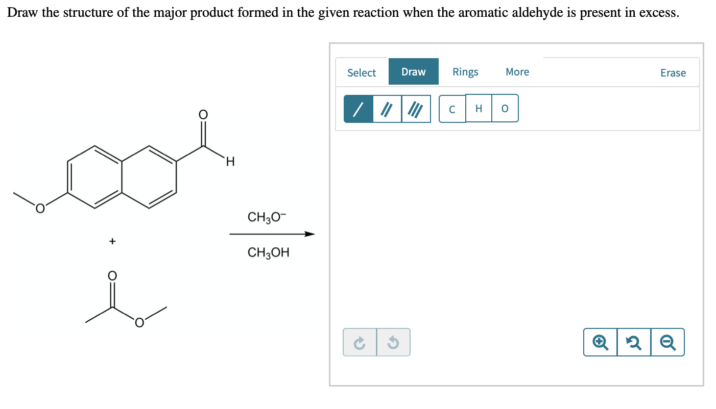 Draw the structure of the major product formed in the given reaction when the aromatic aldehyde is present in excess.
Select
Draw
Rings
More
Erase
Н
H.
CH30-
CH3ОН
