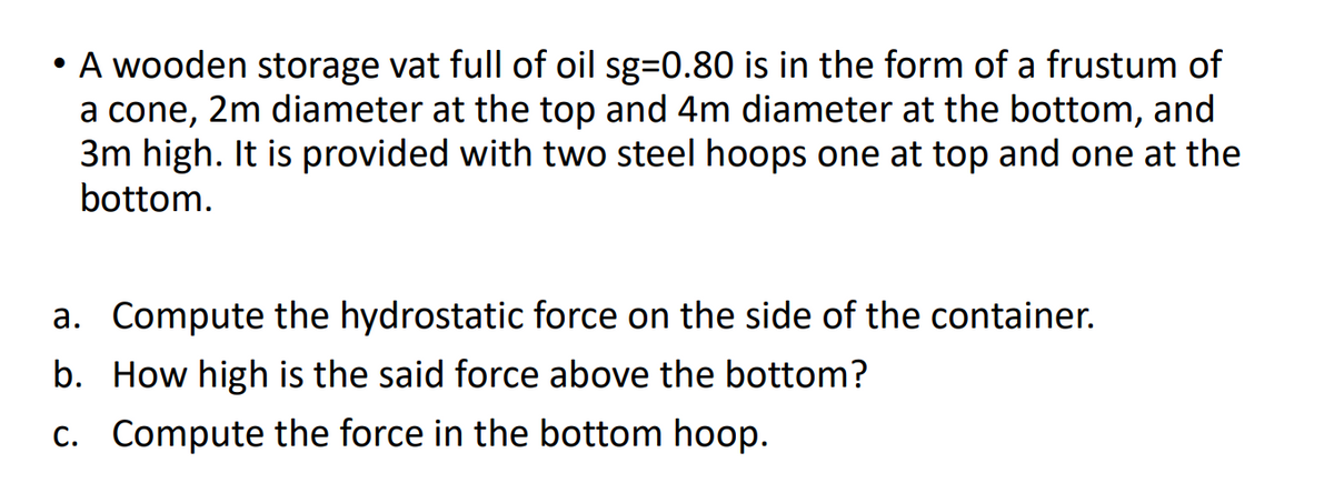 • A wooden storage vat full of oil sg=0.80 is in the form of a frustum of
a cone, 2m diameter at the top and 4m diameter at the bottom, and
3m high. It is provided with two steel hoops one at top and one at the
bottom.
a. Compute the hydrostatic force on the side of the container.
b. How high is the said force above the bottom?
c. Compute the force in the bottom hoop.