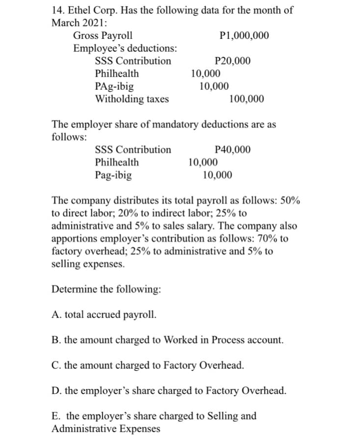 14. Ethel Corp. Has the following data for the month of
March 2021:
Gross Payroll
P1,000,000
Employee's deductions:
SSS Contribution
Philhealth
PAg-ibig
Witholding taxes
P20,000
SSS Contribution
Philhealth
Pag-ibig
10,000
10,000
The employer share of mandatory deductions are as
follows:
100,000
P40,000
10,000
10,000
The company distributes its total payroll as follows: 50%
to direct labor; 20% to indirect labor; 25% to
administrative and 5% to sales salary. The company also
apportions employer's contribution as follows: 70% to
factory overhead; 25% to administrative and 5% to
selling expenses.
Determine the following:
A. total accrued payroll.
B. the amount charged to Worked in Process account.
C. the amount charged to Factory Overhead.
D. the employer's share charged to Factory Overhead.
E. the employer's share charged to Selling and
Administrative Expenses