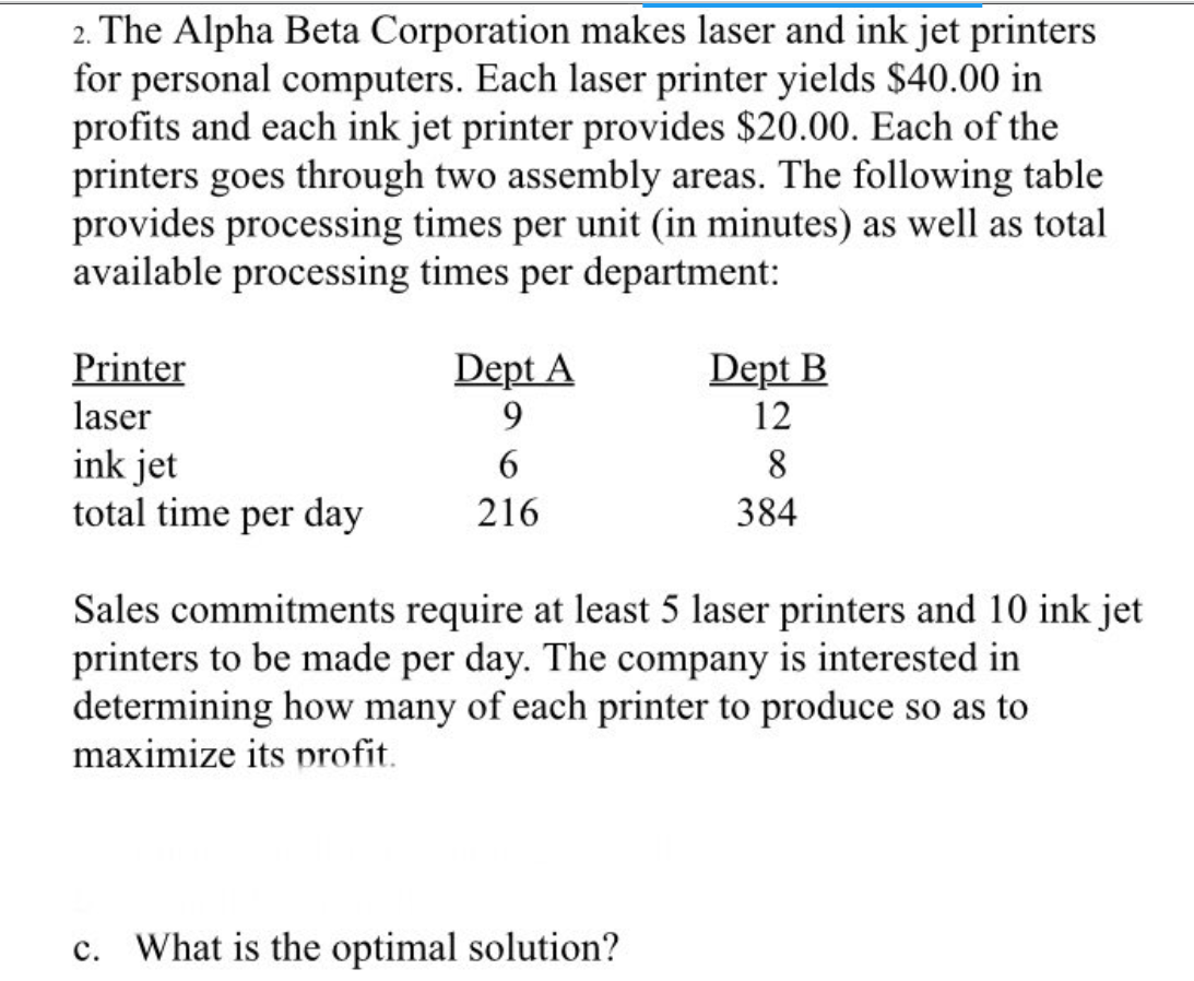 2. The Alpha Beta Corporation makes laser and ink jet printers
for personal computers. Each laser printer yields $40.00 in
profits and each ink jet printer provides $20.00. Each of the
printers goes through two assembly areas. The following table
provides processing times per unit (in minutes) as well as total
available processing times per department:
Printer
laser
ink jet
total time per day
Dept A
9
6
216
Dept B
12
c. What is the optimal solution?
8
384
Sales commitments require at least 5 laser printers and 10 ink jet
printers to be made per day. The company is interested in
determining how many of each printer to produce so as to
maximize its profit.