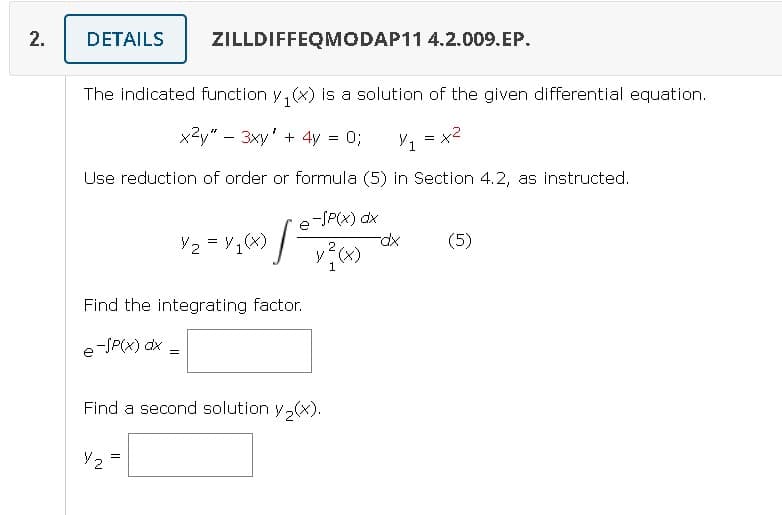 2.
DETAILS
The indicated function y(x) is a solution of the given differential equation.
x²y" - 3xy' + 4y = 0; ¼/1 = x2
Use reduction of order or formula (5) in Section 4.2, as instructed.
e-SP(x) dx
y²(x)
(4)
ZILLDIFFEQMODAP11 4.2.009.EP.
Y2 = Y/₁(x) [²
Find the integrating factor.
e-SP(x) dx
V2
=
Find a second solution y₂(x).
-dx
(5)