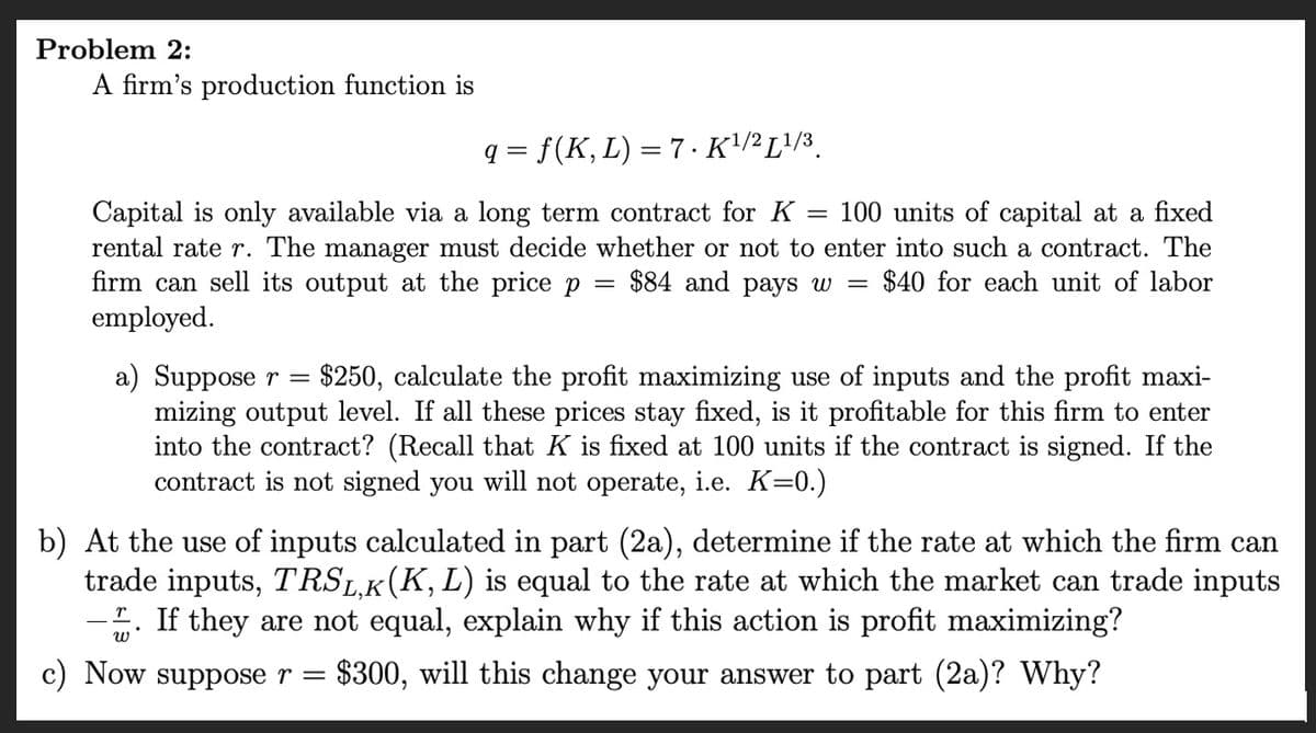 Problem 2:
A firm's production function is
q = f (K, L) = 7. K¹/2 L¹/3
Capital is only available via a long term contract for K = 100 units of capital at a fixed
rental rate r. The manager must decide whether or not to enter into such a contract. The
firm can sell its output at the price p
$84 and pays w = $40 for each unit of labor
employed.
=
a) Suppose r = $250, calculate the profit maximizing use of inputs and the profit maxi-
mizing output level. If all these prices stay fixed, is it profitable for this firm to enter
into the contract? (Recall that K is fixed at 100 units if the contract is signed. If the
contract is not signed you will not operate, i.e. K=0.)
b) At the use of inputs calculated in part (2a), determine if the rate at which the firm can
trade inputs, TRSL,K (K, L) is equal to the rate at which the market can trade inputs
2. If they are not equal, explain why if this action is profit maximizing?
$300, will this change your answer to part (2a)? Why?
c) Now suppose r =