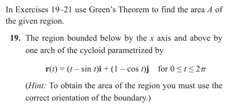 In Exercises 19-21 use Green's Theorem to find the area A of
the given region.
19. The region bounded below by the x axis and above by
one arch of the cycloid parametrized by
r(t) = (t − sin t)i + (1 - cost)j for 0 ≤t≤2π
(Hint: To obtain the area of the region you must use the
correct orientation of the boundary.)