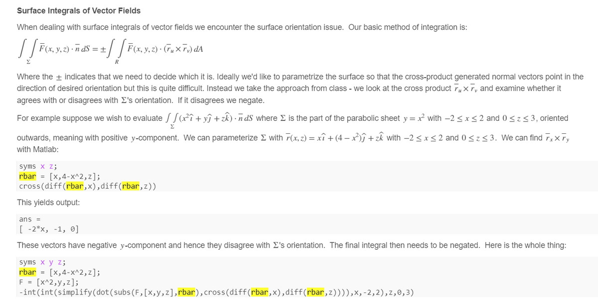 Surface Integrals of Vector Fields
When dealing with surface integrals of vector fields we encounter the surface orientation issue. Our basic method of integration is:
√ √ F(x, y, z) ·ñd$ = ± √ √ F(x, y, z)· Gu× F;)dA
Σ
Where the + indicates that we need to decide which it is. Ideally we'd like to parametrize the surface so that the cross-product generated normal vectors point in the
direction of desired orientation but this is quite difficult. Instead we take the approach from class - we look at the cross product г, X, and examine whether it
agrees with or disagrees with Σ's orientation. If it disagrees we negate.
For example suppose we wish to evaluate(x²+y+)ds where Σ is the part of the parabolic sheet y = x² with -2≤x≤2 and 0≤2 ≤ 3, oriented
Σ
outwards, meaning with positive y-component. We can parameterize Σ with 7(x, z) = x + (4-x)+zk with -2≤x≤2 and 0≤3. We can find Fxxy
with Matlab:
syms x z;
rbar -[x,4-x^2,z];
cross(diff(rbar,x),diff(rbar,z))
This yields output:
ans =
[-2*x, -1, 0]
These vectors have negative y-component and hence they disagree with Σ's orientation. The final integral then needs to be negated. Here is the whole thing:
syms x y z;
rbar = [x,4-x^2,2];
F = [x^2,y,z];
-int(int(simplify(dot(subs(F,[x,y,z],rbar), cross(diff(rbar,x),diff(rbar,z)))),x,-2,2),z,0,3)