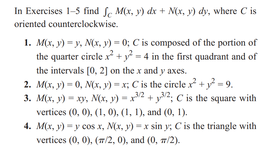 In Exercises 1-5 find ſc M(x, y) dx + N(x, y) dy, where C is
oriented counterclockwise.
1. M(x, y) = y, N(x, y) = 0; C is composed of the portion of
the quarter circle x² + 1² = 4 in the first quadrant and of
the intervals [0, 2] on the x and y axes.
2. M(x, y) = 0, N(x, y) = x; C is the circle x² + 1 2² = 9.
3. M(x, y) = xy, N(x, y) = x³/2 + y³/2; C is the square with
vertices (0, 0), (1, 0), (1, 1), and (0, 1).
4. M(x, y) = y cos x, N(x, y) = x sin y; C is the triangle with
vertices (0, 0), (π/2, 0), and (0, π/2).
