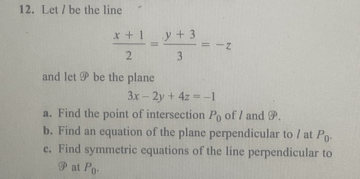 12. Let / be the line
x + 1
2
1
and let P be the plane
y + 3
3
= -Z
3x - 2y + 4z=-1
a. Find the point of intersection Po of 1 and P.
b. Find an equation of the plane perpendicular to / at Po.
c. Find symmetric equations of the line perpendicular to
Pat Po-