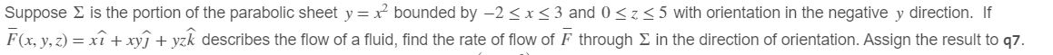 Suppose Σ is the portion of the parabolic sheet y = x² bounded by -2≤x≤3 and 0≤z≤5 with orientation in the negative y direction. If
F(x, y, z) = xî + xyj + yzk describes the flow of a fluid, find the rate of flow of F through Σ in the direction of orientation. Assign the result to q7.