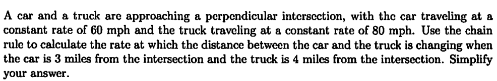 A car and a truck are approaching a perpendicular intersection, with the car traveling at a
constant rate of 60 mph and the truck traveling at a constant rate of 80 mph. Use the chain
rule to calculate the rate at which the distance between the car and the truck is changing when
the car is 3 miles from the intersection and the truck is 4 miles from the intersection. Simplify
your answer.