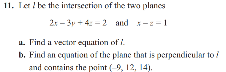 11. Let / be the intersection of the two planes
2x - 3y + 4z = 2 and x-z=1
a. Find a vector equation of 1.
b. Find an equation of the plane that is perpendicular to /
and contains the point (-9, 12, 14).