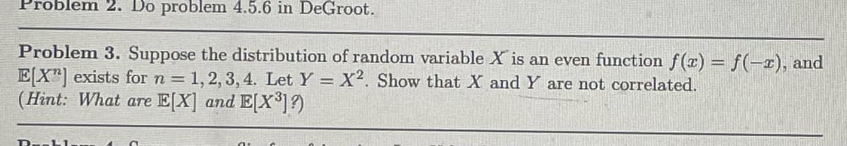 Problem 2. Do problem 4.5.6 in DeGroot.
Problem 3. Suppose the distribution of random variable X is an even function f(x) = f(-2), and
E[X] exists for n = 1, 2, 3, 4. Let Y = X2. Show that X and Y are not correlated.
(Hint: What are E[X] and E[X³]?)
D