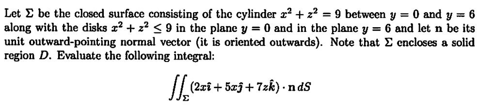 Let be the closed surface consisting of the cylinder x² + 2² = 9 between y = 0 and y = 6
along with the disks x² + z² ≤ 9 in the plane y = 0 and in the plane y = 6 and let n be its
unit outward-pointing normal vector (it is oriented outwards). Note that Σ encloses a solid
region D. Evaluate the following integral:
(2xî+5xĵ+7zk). ndS