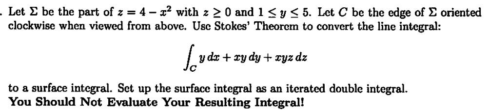 . Let Σ be the part of z = 4 - x² with z ≥ 0 and 1 ≤ y ≤ 5. Let C be the edge of Σ oriented
clockwise when viewed from above. Use Stokes' Theorem to convert the line integral:
Ludz +
y dx + xy dy + xyz dz
to a surface integral. Set up the surface integral as an iterated double integral.
You Should Not Evaluate Your Resulting Integral!