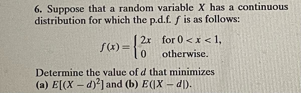 6. Suppose that a random variable X has a continuous
distribution for which the p.d.f. f is as follows:
2x for 0 < x < 1,
f(x) = | 2x
0
otherwise.
Determine the value of d that minimizes
(a) E[(X-d)2] and (b) E(|X - dl).