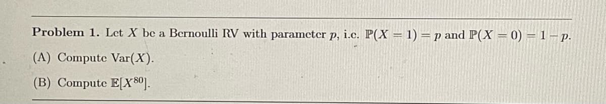 Problem 1. Let X be a Bernoulli RV with parameter p, i.c. P(X = 1) = p and P(X = 0) = 1 p.
(A) Compute Var(X).
(B) Compute E[X80].