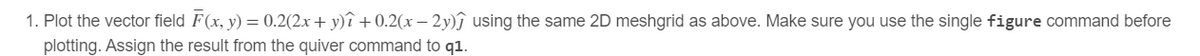 1. Plot the vector field F(x, y) = 0.2(2x + y)₁ +0.2(x - 2y)ĵ using the same 2D meshgrid as above. Make sure you use the single figure command before
plotting. Assign the result from the quiver command to q1.
