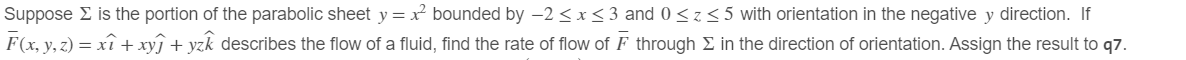Suppose Σ is the portion of the parabolic sheet y = x² bounded by -2≤x≤3 and 0<z≤5 with orientation in the negative y direction. If
F(x, y, z) = xî + xyj + yz describes the flow of a fluid, find the rate of flow of F through Σ in the direction of orientation. Assign the result to q7.