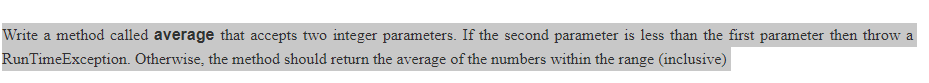 Write a method called average that accepts two integer parameters. If the second parameter is less than the first parameter then throw a
RunTimeException. Otherwise, the method should return the average of the numbers within the range (inclusive)