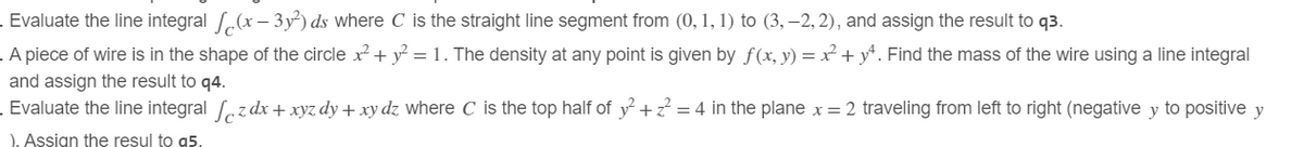 Evaluate the line integral (x-3y²) ds where C is the straight line segment from (0, 1, 1) to (3,-2,2), and assign the result to q3.
. A piece of wire is in the shape of the circle x² + y² = 1. The density at any point is given by f(x, y) = x² + 14. Find the mass of the wire using a line integral
and assign the result to q4.
Evaluate the line integral z dx + xyz dy + xy dz where C is the top half of y²+2² = 4 in the plane x = 2 traveling from left to right (negative y to positive y
). Assign the resul to a5.