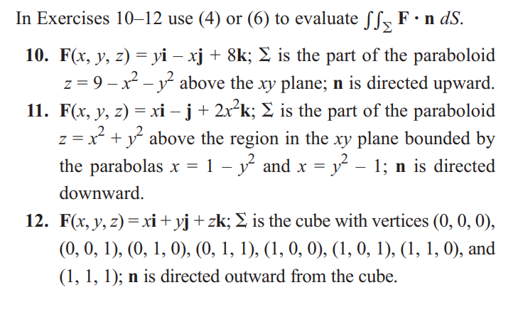 In Exercises 10-12 use (4) or (6) to evaluate ſſ F · n dS.
10. F(x, y, z) = yi − xj + 8k; Σ is the part of the paraboloid
z=9-x²² above the xy plane; n is directed upward.
11. F(x, y, z) = xi − j + 2x²k; Σ is the part of the paraboloid
z = x² + 12² above the region in the xy plane bounded by
the parabolas x = 1 − y² and x = y² – 1; n is directed
downward.
-
12. F(x, y, z) = xi + yj + zk; Σ is the cube with vertices (0, 0, 0),
(0, 0, 1), (0, 1, 0), (0, 1, 1), (1, 0, 0), (1, 0, 1), (1, 1, 0), and
(1, 1, 1); n is directed outward from the cube.