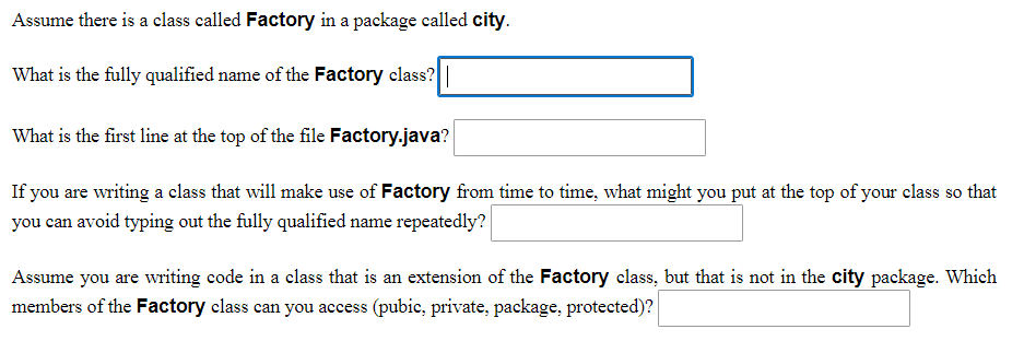 Assume there is a class called Factory in a package called city.
What is the fully qualified name of the Factory class? |
What is the first line at the top of the file Factory.java?
If you are writing a class that will make use of Factory from time to time, what might you put at the top of your class so that
you can avoid typing out the fully qualified name repeatedly?
Assume you are writing code in a class that is an extension of the Factory class, but that is not in the city package. Which
members of the Factory class can you access (pubic, private, package, protected)?