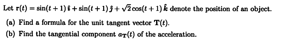Let r(t)=sin(t + 1) + sin(t + 1)ĵ + √2 cos(t + 1) * denote the position of an object.
(a) Find a formula for the unit tangent vector T(t).
(b) Find the tangential component a(t) of the acceleration.