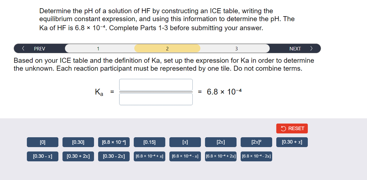 Determine the pH of a solution of HF by constructing an ICE table, writing the
equilibrium constant expression, and using this information to determine the pH. The
Ka of HF is 6.8 x 10-4. Complete Parts 1-3 before submitting your answer.
< PREV
3
NEXT >
Based on your ICE table and the definition of Ka, set up the expression for Ka in order to determine
the unknown. Each reaction participant must be represented by one tile. Do not combine terms.
[0]
[0.30 -x]
[0.30]
[0.30 + 2x]
1
Ka
=
[6.8 x 10-4]
[0.30 - 2x]
[0.15]
[6.8 x 10-4+x]
2
= 6.8 × 10-4
[6.8 x 10-4-x]
[2x]
[6.8 x 10-4 + 2x]
[2x]²
[6.8 x 10-4-2x]
RESET
[0.30 + x]