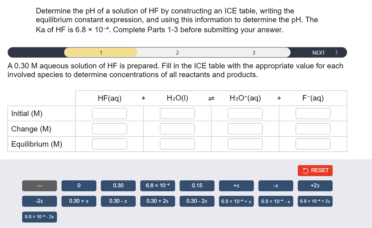 Determine the pH of a solution of HF by constructing an ICE table, writing the
equilibrium constant expression, and using this information to determine the pH. The
Ka of HF is 6.8 x 10-4. Complete Parts 1-3 before submitting your answer.
NEXT >
A 0.30 M aqueous solution of HF is prepared. Fill in the ICE table with the appropriate value for each
involved species to determine concentrations of all reactants and products.
Initial (M)
Change (M)
Equilibrium (M)
-2x
6.8 x 10-4-2x
0
0.30 + x
1
HF(aq)
0.30
0.30 - x
+
H₂O(l)
6.8 x 10-4
2
0.30 + 2x
0.15
0.30 - 2x
H3O+(aq) +
+X
3
6.8 x 104 + x
-X
6.8 x 10-4-x
F-(aq)
✓ RESET
+2x
6.8 x 10-4 + 2x