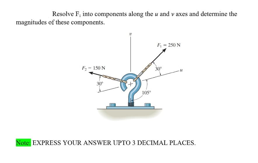 Resolve F, into components along the u and v axes and determine the
magnitudes of these components.
F = 250 N
F2 = 150 N
%3D
30°
30°
+.
105°
Note: EXPRESS YOUR ANSWER UPTO 3 DECIMAL PLACES.
