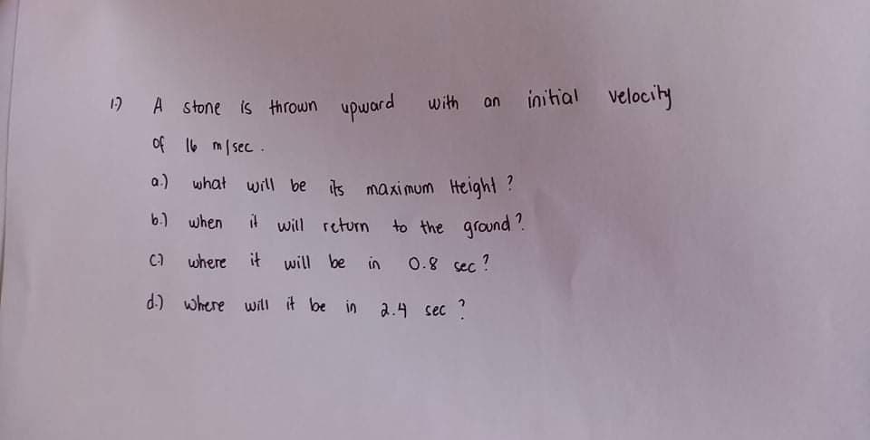 1) A stone is thrown upward with on initial velocity
of 16 m/sec .
a.)
what will be its maximum Helght ?
b) when il will return to the ground'.
Ca where it will be in 0.8 sec ?
d) where will it be in a.4 sec ?
