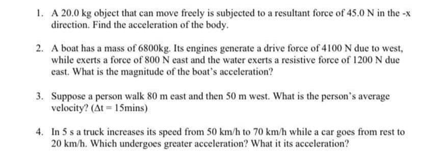 1. A 20.0 kg object that can move freely is subjected to a resultant force of 45.0 N in the -x
direction. Find the acceleration of the body.
2. A boat has a mass of 6800kg. Its engines generate a drive force of 4100 N due to west,
while exerts a force of 800 N east and the water exerts a resistive force of 1200 N due
east. What is the magnitude of the boat's acceleration?
3. Suppose a person walk 80 m east and then 50 m west. What is the person's average
velocity? (At 15mins)
4. In 5 s a truck increases its speed from 50 km/h to 70 km/h while a car goes from rest to
20 km/h. Which undergoes greater acceleration? What it its acceleration?
