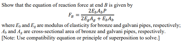 Show that the equation of reaction force at end B is given by
2E,A„P
FB
2E,A9 + EpAp
where E, and Eg are modulus of elasticity for bronze and galvani pipes, respectively;
Ab and Ag are cross-sectional area of bronze and galvani pipes, respectively.
[Note: Use compatibility equation or principle of superposition to solve.]
