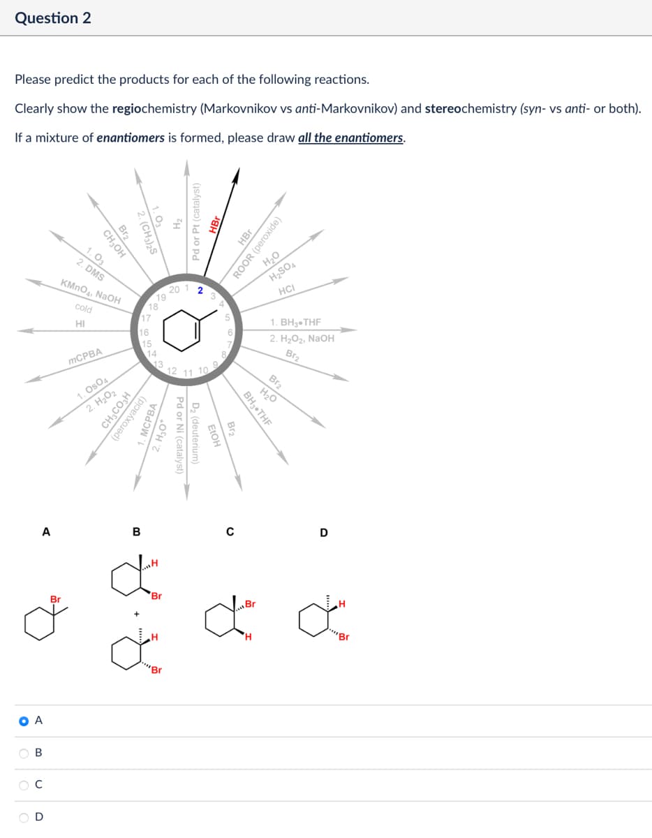 Question 2
Please predict the products for each of the following reactions.
Clearly show the regiochemistry (Markovnikov vs anti-Markovnikov) and stereochemistry (syn- vs anti- or both).
If a mixture of enantiomers is formed, please draw all the enantiomers.
Br2
2. (CH3)2S
Pd or Pt (catalyst)
Br
20
19
18
17
16
15
HBr
ROOR (peroxide)
H₂O
H2SO4
HCI
1. BH3.THF
2. H₂O2, NaOH
Br2
Br2
12 11 10
H₂O
1.03
2. DMS
CH3OH
KMnO4, NaOH
cold
HI
MCPBA
1. Os04
2. H₂O₂
CH3CO₂H
(peroxyacid)
MCPBA
14
13
BH3⚫THF
Br2
Pd or Ni (catalyst)
D₂ (deuterium)
FIOH
A
B
Br
"H
Br
H
C
D
ď ď
H
"Br
O A
B
C
D
"Br