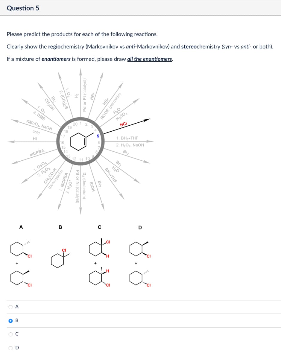 Question 5
Please predict the products for each of the following reactions.
Clearly show the regiochemistry (Markovnikov vs anti-Markovnikov) and stereochemistry (syn- vs anti- or both).
If a mixture of enantiomers is formed, please draw all the enantiomers.
Br2
2. (CH3)2S
CH3OH
1.03
2. DMS
KMnO4, NaOH
cold
HI
μ
Pd or Pt (catalyst)
20 1
19
18
17
16
15
14
13
HBr
ROOR (peroxide)
H₂O
H2SO4
HCI
1. BH3.THF
12
9.
11 10
MCPBA
1. OsO4
2. H₂O₂
CH3CO₂H
(peroxyacid)
2. H₂O2, NaOH
Br2
Br2
H₂O
BH3⚫THF
Br-
FIOH
Pd or Ni (catalyst)
D₂ (deuterium)
A
B
8.8
A
B
с
D
0
H
D
४.४