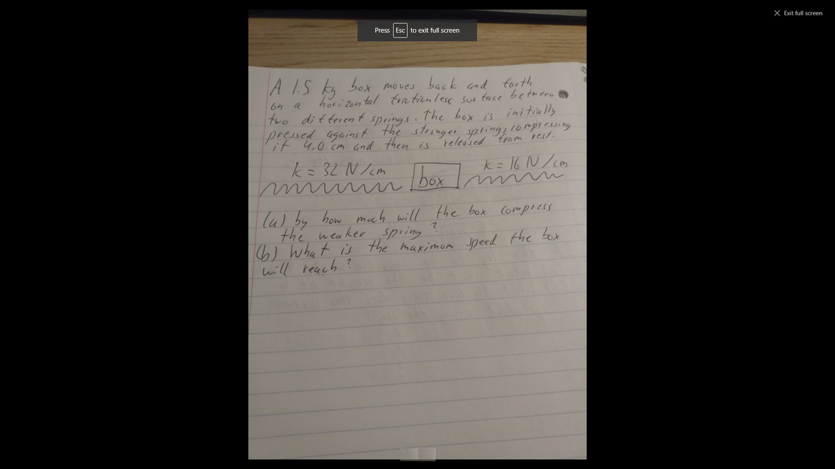 X Exit full screen
Press Esc to exit full screen
A I.S ka bot moves back and forth
hori zon tal frietionless sor tace between
the box is nitially
pressed agains t the stronger spring lorpieuing
64
a
two ditterent
springs :
it 4.0 cm and then is
released trom rest.
k= 32 N /cm
k=16 N/cm
box m m
la) by how much will the box compiess
the weaker sping
6) What is the maximom jpeed the bot
will reach
