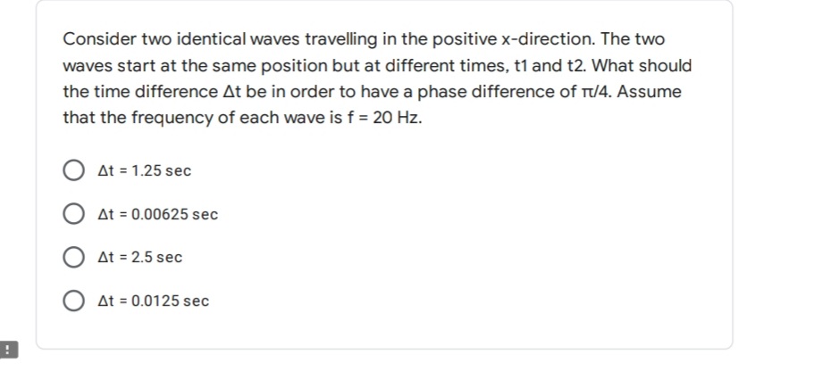 Consider two identical waves travelling in the positive x-direction. The two
waves start at the same position but at different times, t1 and t2. What should
the time difference At be in order to have a phase difference of T/4. Assume
that the frequency of each wave is f = 20 Hz.
O at = 1.25 sec
O at = 0.00625 sec
O At = 2.5 sec
O at = 0.0125 sec
