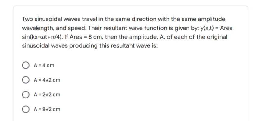 Two sinusoidal waves travel in the same direction with the same amplitude,
wavelength, and speed. Their resultant wave function is given by: y(x,t) = Ares
sin(kx-wt+Tt/4). If Ares = 8 cm, then the amplitude, A, of each of the original
sinusoidal waves producing this resultant wave is:
O A = 4 cm
A = 4V2 cm
O A = 2v2 cm
O A = 8V2 cm
