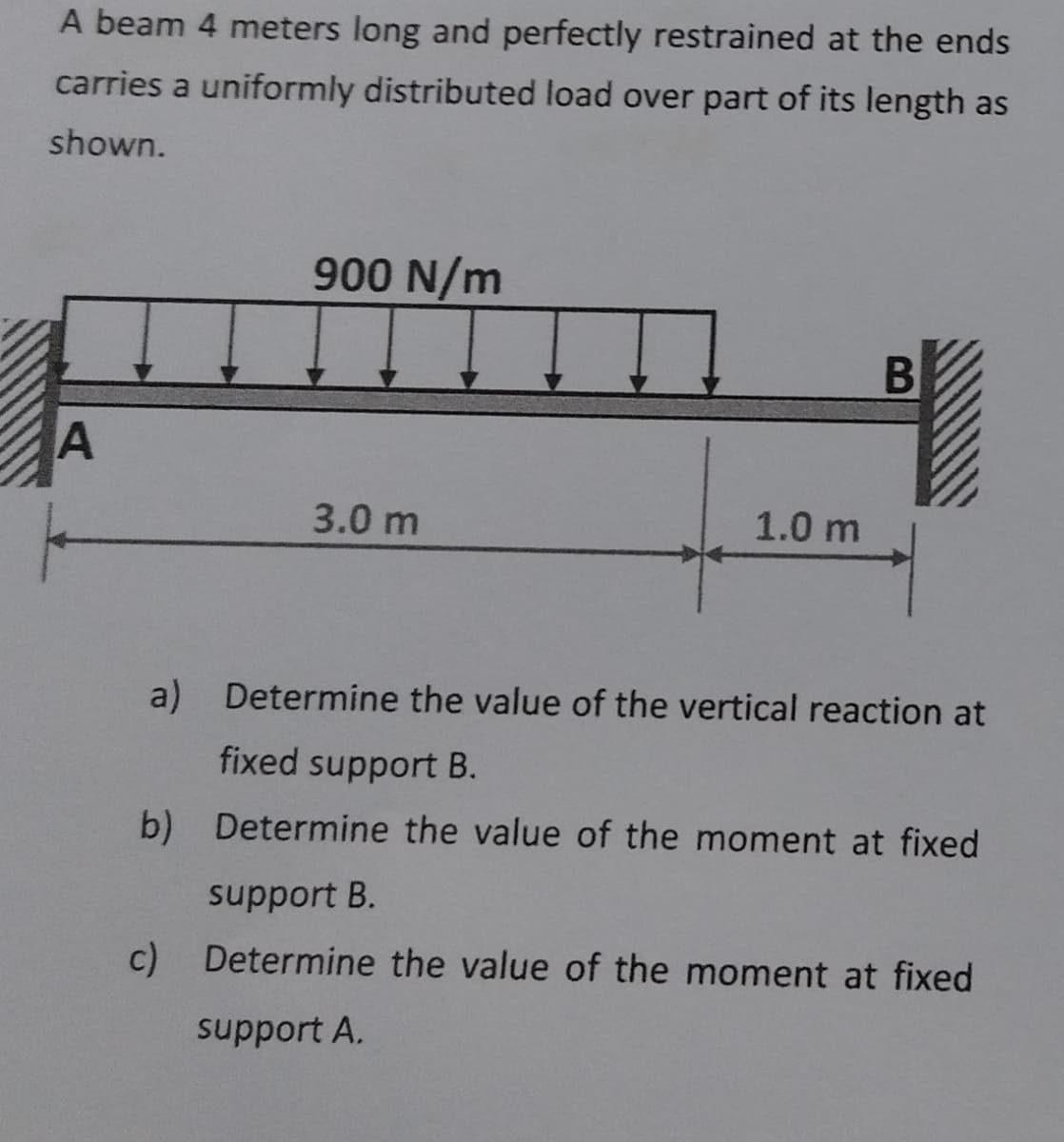 A beam 4 meters long and perfectly restrained at the ends
carries a uniformly distributed load over part of its length as
shown.
900 N/m
A
3.0 m
1.0 m
B
a)
Determine the value of the vertical reaction at
fixed support B.
b) Determine the value of the moment at fixed
support B.
c) Determine the value of the moment at fixed
support A.