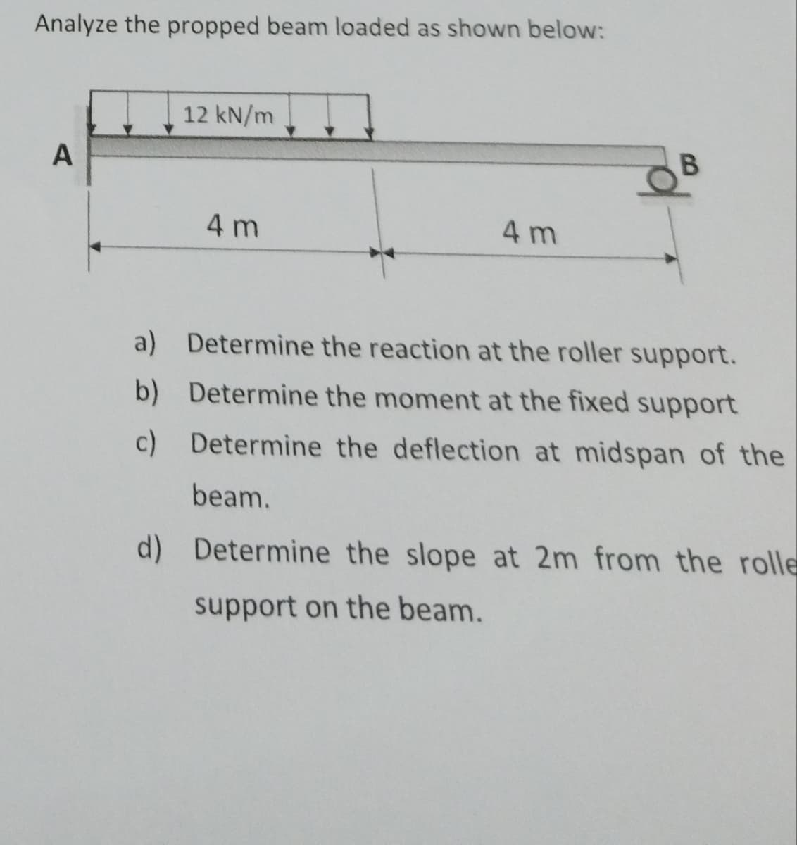 Analyze the propped beam loaded as shown below:
12 kN/m
A
4 m
B
4 m
a) Determine the reaction at the roller support.
b) Determine the moment at the fixed support
c) Determine the deflection at midspan of the
beam.
d) Determine the slope at 2m from the rolle
support on the beam.