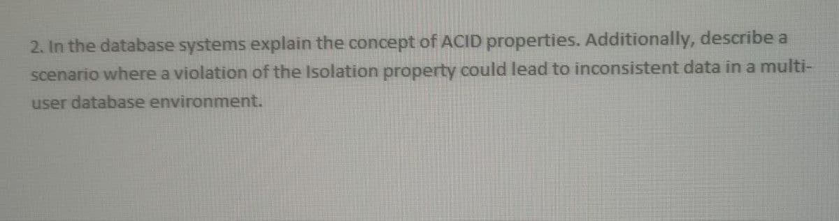 2. In the database systems explain the concept of ACID properties. Additionally, describe a
scenario where a violation of the Isolation property could lead to inconsistent data in a multi-
user database environment.